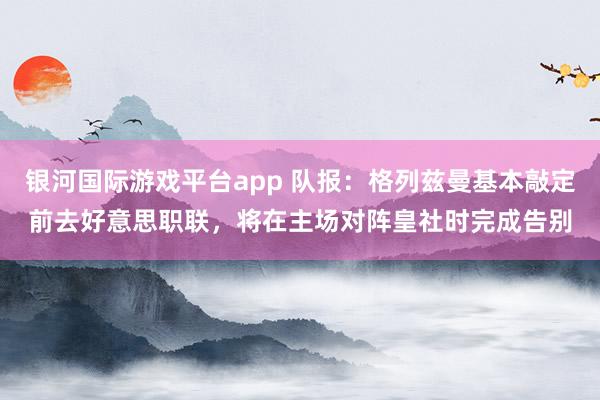 银河国际游戏平台app 队报：格列兹曼基本敲定前去好意思职联，将在主场对阵皇社时完成告别