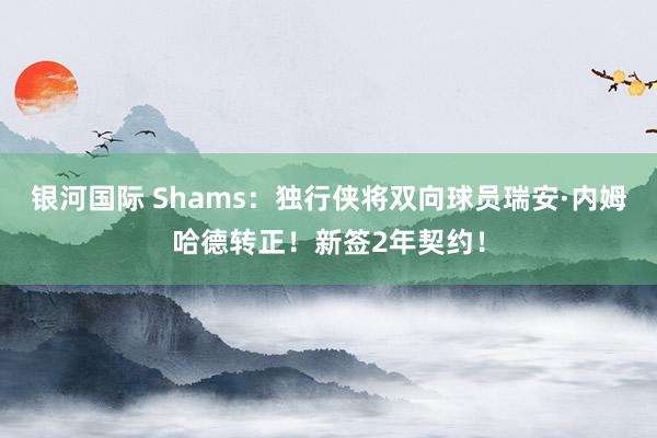 银河国际 Shams：独行侠将双向球员瑞安·内姆哈德转正！新签2年契约！