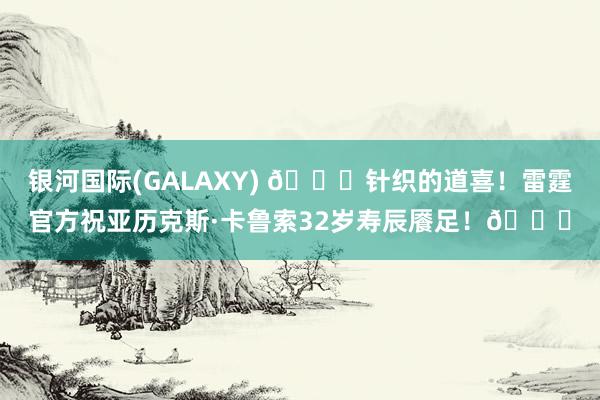 银河国际(GALAXY) 🎂针织的道喜！雷霆官方祝亚历克斯·卡鲁索32岁寿辰餍足！🎂