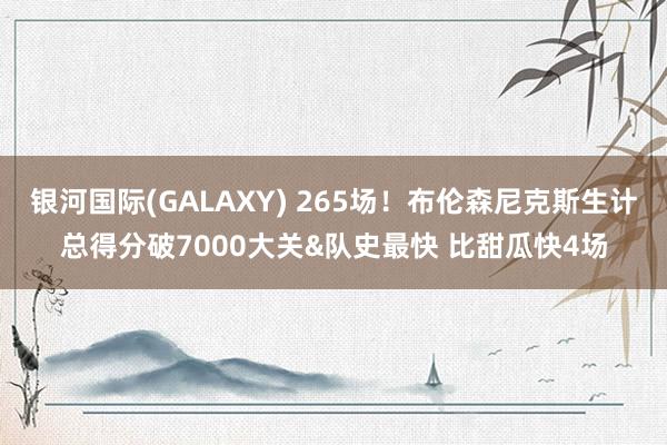 银河国际(GALAXY) 265场！布伦森尼克斯生计总得分破7000大关&队史最快 比甜瓜快4场