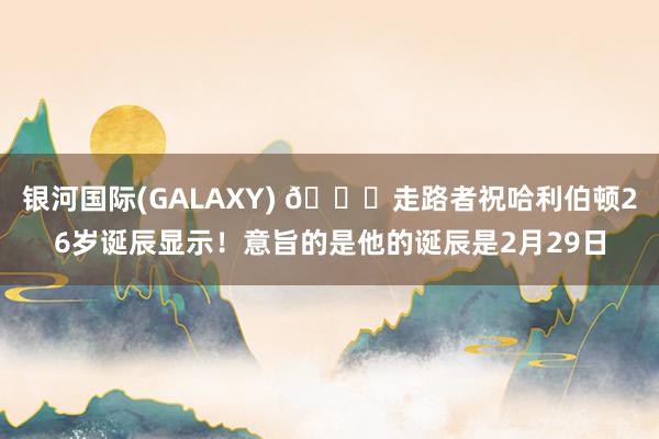 银河国际(GALAXY) 🎂走路者祝哈利伯顿26岁诞辰显示！意旨的是他的诞辰是2月29日