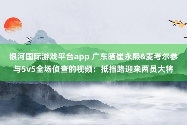 银河国际游戏平台app 广东晒崔永熙&麦考尔参与5v5全场侦查的视频：抵挡路迎来两员大将