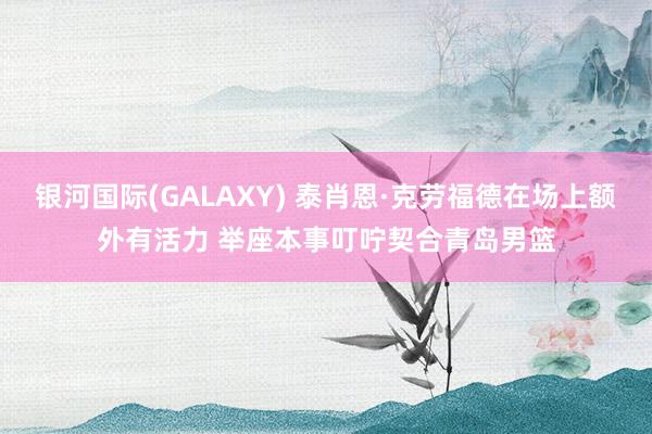 银河国际(GALAXY) 泰肖恩·克劳福德在场上额外有活力 举座本事叮咛契合青岛男篮