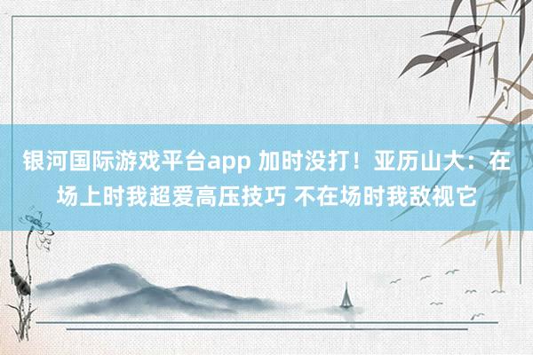 银河国际游戏平台app 加时没打！亚历山大：在场上时我超爱高压技巧 不在场时我敌视它