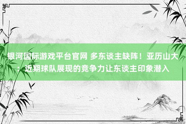 银河国际游戏平台官网 多东谈主缺阵！亚历山大：近期球队展现的竞争力让东谈主印象潜入