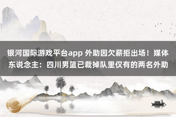 银河国际游戏平台app 外助因欠薪拒出场！媒体东说念主：四川男篮已裁掉队里仅有的两名外助