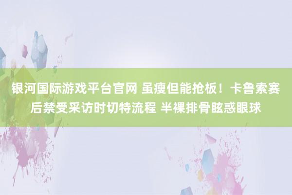 银河国际游戏平台官网 虽瘦但能抢板！卡鲁索赛后禁受采访时切特流程 半裸排骨眩惑眼球