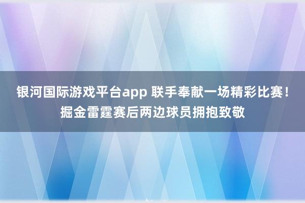 银河国际游戏平台app 联手奉献一场精彩比赛！掘金雷霆赛后两边球员拥抱致敬