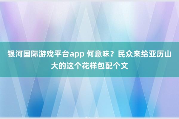 银河国际游戏平台app 何意味？民众来给亚历山大的这个花样包配个文