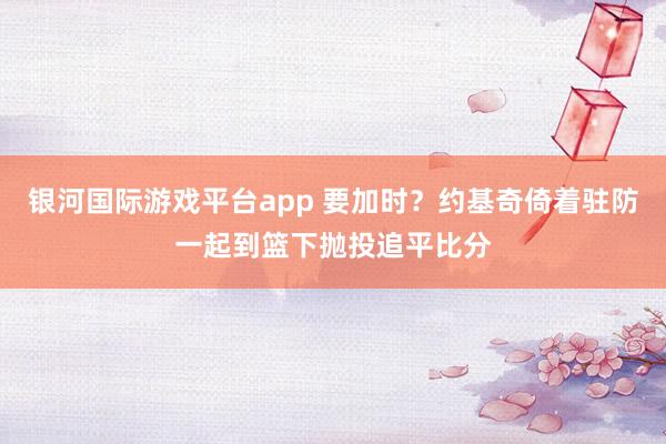 银河国际游戏平台app 要加时？约基奇倚着驻防一起到篮下抛投追平比分