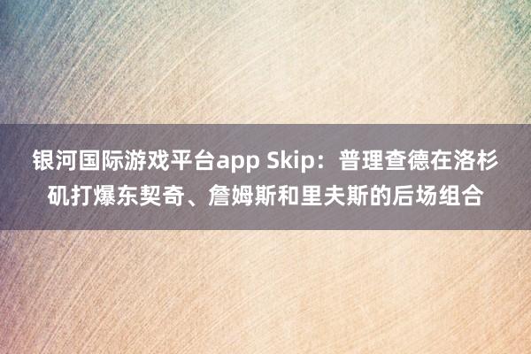 银河国际游戏平台app Skip：普理查德在洛杉矶打爆东契奇、詹姆斯和里夫斯的后场组合