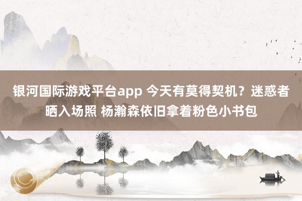 银河国际游戏平台app 今天有莫得契机？迷惑者晒入场照 杨瀚森依旧拿着粉色小书包