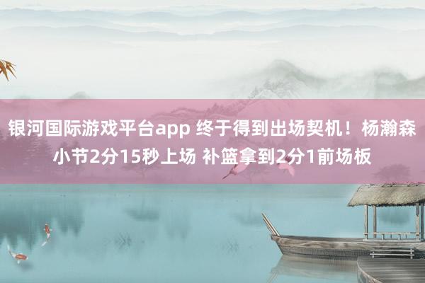 银河国际游戏平台app 终于得到出场契机！杨瀚森小节2分15秒上场 补篮拿到2分1前场板