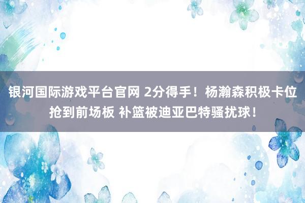 银河国际游戏平台官网 2分得手！杨瀚森积极卡位抢到前场板 补篮被迪亚巴特骚扰球！