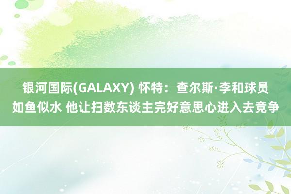 银河国际(GALAXY) 怀特：查尔斯·李和球员如鱼似水 他让扫数东谈主完好意思心进入去竞争