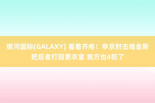 银河国际(GALAXY) 看着齐疼！申京肘击维金斯把后者打回更衣室 我方也4犯了