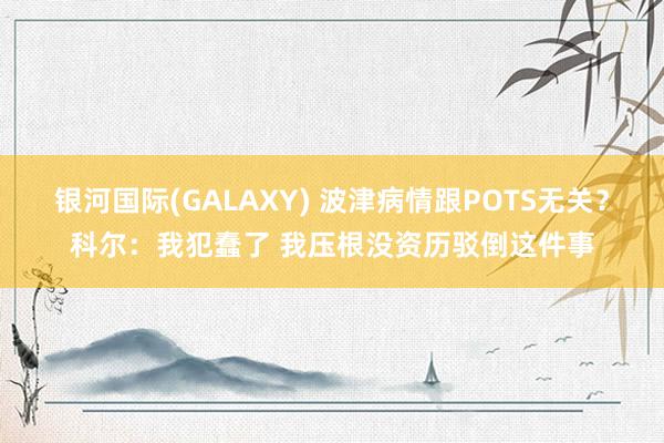 银河国际(GALAXY) 波津病情跟POTS无关？科尔：我犯蠢了 我压根没资历驳倒这件事