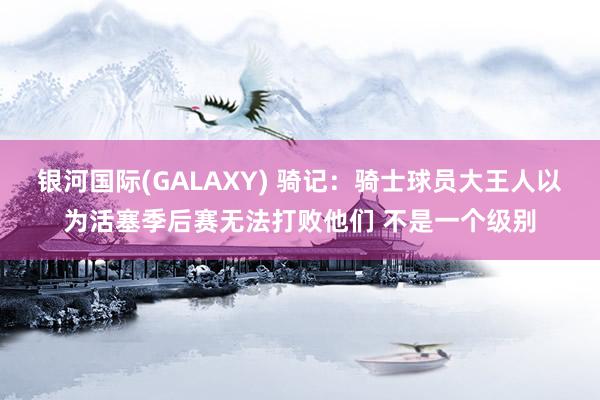 银河国际(GALAXY) 骑记：骑士球员大王人以为活塞季后赛无法打败他们 不是一个级别