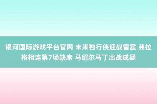 银河国际游戏平台官网 未来独行侠迎战雷霆 弗拉格相连第7场缺席 马绍尔马丁出战成疑