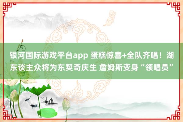 银河国际游戏平台app 蛋糕惊喜+全队齐唱！湖东谈主众将为东契奇庆生 詹姆斯变身“领唱员”