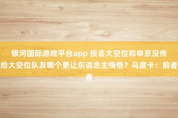 银河国际游戏平台app 投丢大空位和申京没传给大空位队友哪个更让东说念主悔悟？乌度卡：前者
