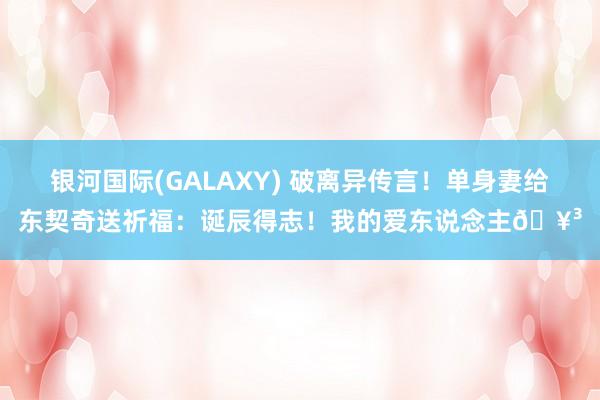 银河国际(GALAXY) 破离异传言！单身妻给东契奇送祈福：诞辰得志！我的爱东说念主🥳