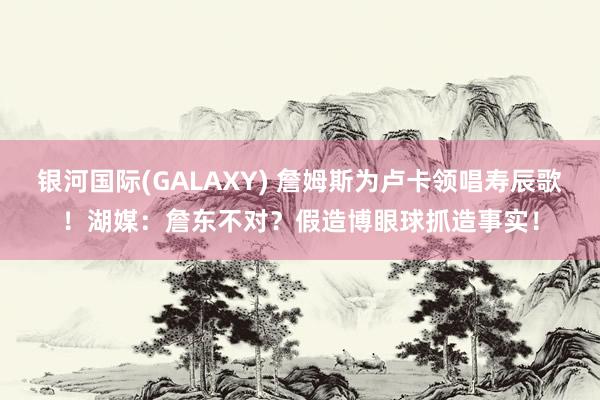 银河国际(GALAXY) 詹姆斯为卢卡领唱寿辰歌！湖媒：詹东不对？假造博眼球抓造事实！