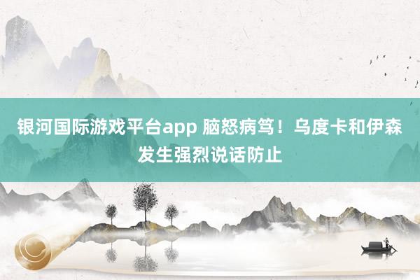 银河国际游戏平台app 脑怒病笃！乌度卡和伊森发生强烈说话防止