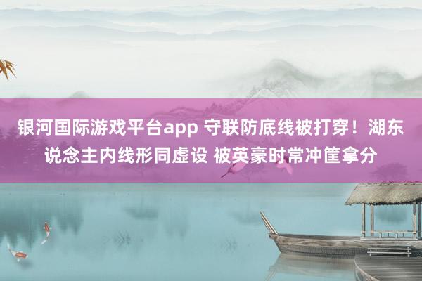 银河国际游戏平台app 守联防底线被打穿！湖东说念主内线形同虚设 被英豪时常冲筐拿分