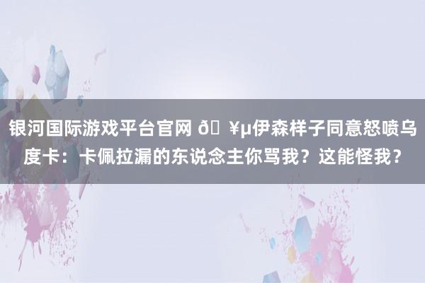 银河国际游戏平台官网 🥵伊森样子同意怒喷乌度卡：卡佩拉漏的东说念主你骂我？这能怪我？