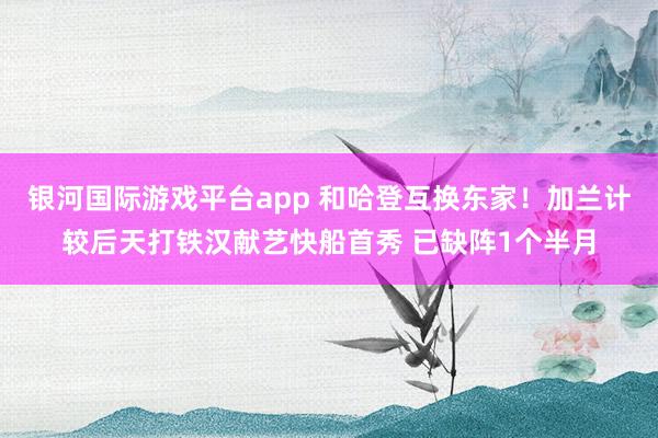 银河国际游戏平台app 和哈登互换东家！加兰计较后天打铁汉献艺快船首秀 已缺阵1个半月