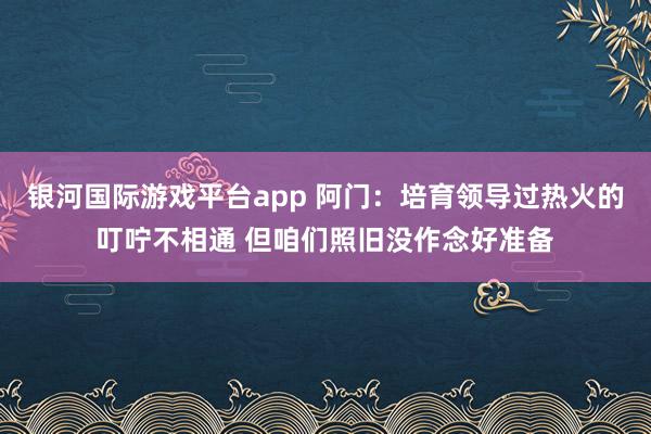 银河国际游戏平台app 阿门：培育领导过热火的叮咛不相通 但咱们照旧没作念好准备