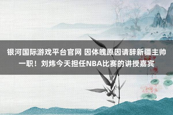 银河国际游戏平台官网 因体魄原因请辞新疆主帅一职！刘炜今天担任NBA比赛的讲授嘉宾