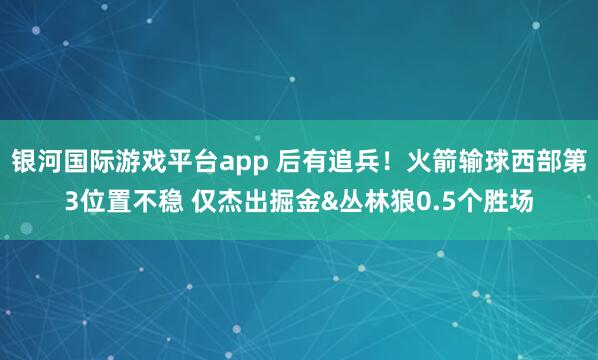 银河国际游戏平台app 后有追兵！火箭输球西部第3位置不稳 仅杰出掘金&丛林狼0.5个胜场