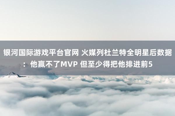 银河国际游戏平台官网 火媒列杜兰特全明星后数据：他赢不了MVP 但至少得把他排进前5