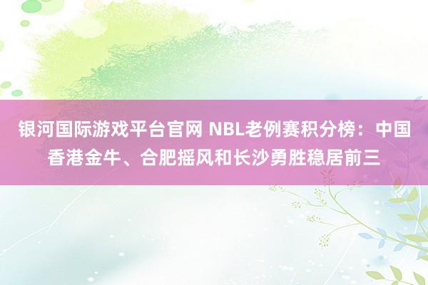 银河国际游戏平台官网 NBL老例赛积分榜：中国香港金牛、合肥摇风和长沙勇胜稳居前三