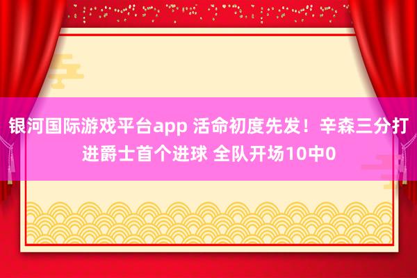 银河国际游戏平台app 活命初度先发！辛森三分打进爵士首个进球 全队开场10中0