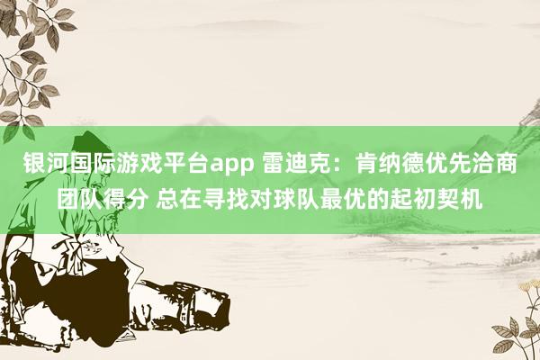 银河国际游戏平台app 雷迪克：肯纳德优先洽商团队得分 总在寻找对球队最优的起初契机