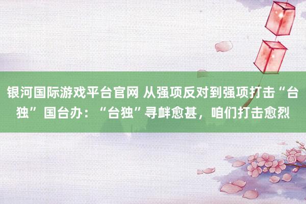 银河国际游戏平台官网 从强项反对到强项打击“台独” 国台办：“台独”寻衅愈甚，咱们打击愈烈
