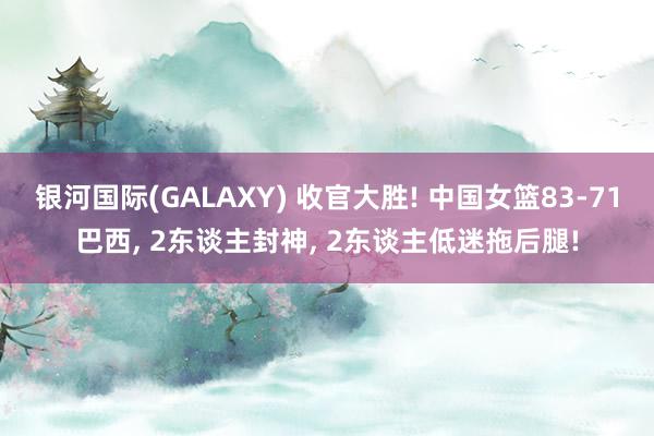 银河国际(GALAXY) 收官大胜! 中国女篮83-71巴西， 2东谈主封神， 2东谈主低迷拖后腿!