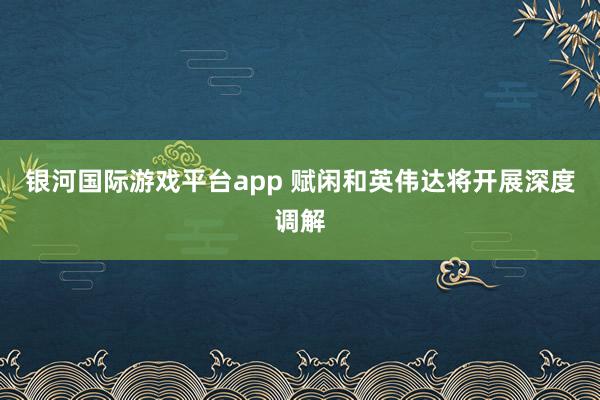 银河国际游戏平台app 赋闲和英伟达将开展深度调解