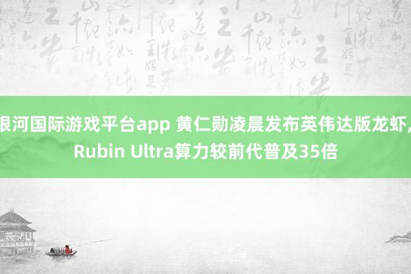 银河国际游戏平台app 黄仁勋凌晨发布英伟达版龙虾， Rubin Ultra算力较前代普及35倍