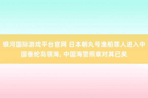 银河国际游戏平台官网 日本朝丸号渔船罪人进入中国垂纶岛领海, 中国海警照章对其已矣