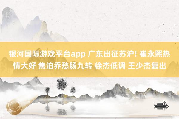 银河国际游戏平台app 广东出征苏沪! 崔永熙热情大好 焦泊乔愁肠九转 徐杰低调 王少杰复出