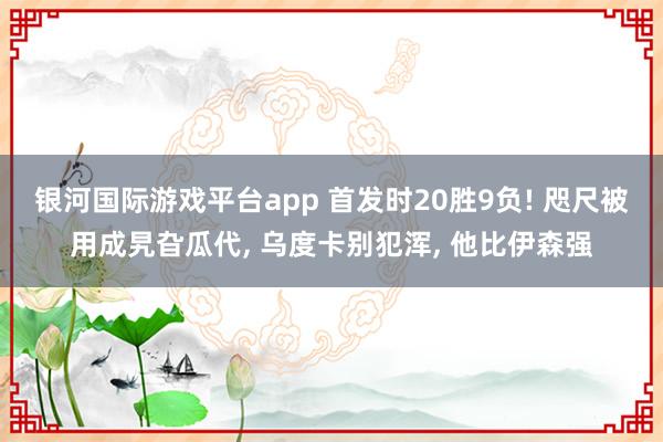 银河国际游戏平台app 首发时20胜9负! 咫尺被用成旯旮瓜代， 乌度卡别犯浑， 他比伊森强