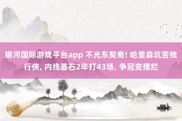 银河国际游戏平台app 不光东契奇! 哈里森坑苦独行侠， 内线基石2年打43场， 争冠变摆烂