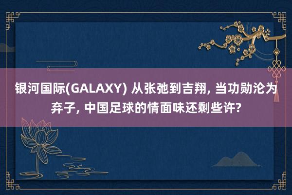 银河国际(GALAXY) 从张弛到吉翔， 当功勋沦为弃子， 中国足球的情面味还剩些许?