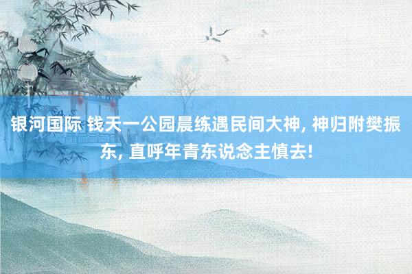 银河国际 钱天一公园晨练遇民间大神， 神归附樊振东， 直呼年青东说念主慎去!