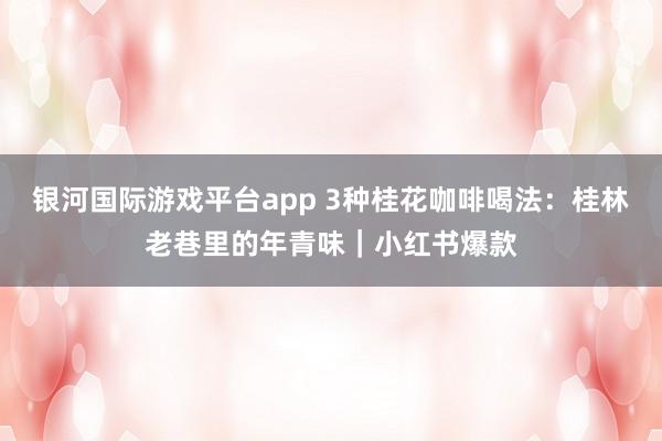 银河国际游戏平台app 3种桂花咖啡喝法：桂林老巷里的年青味｜小红书爆款
