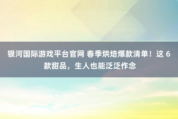 银河国际游戏平台官网 春季烘焙爆款清单！这 6 款甜品，生人也能泛泛作念